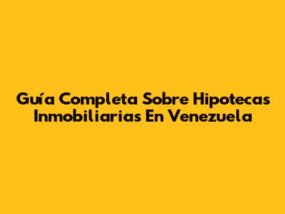 Guía Completa Sobre Hipotecas Inmobiliarias En Venezuela