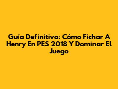 Guía Definitiva: Cómo Fichar A Henry En PES 2018 Y Dominar El Juego