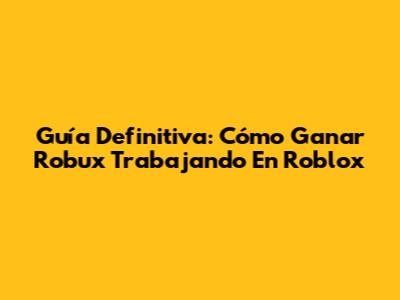 Guía Definitiva: Cómo Ganar Robux Trabajando En Roblox