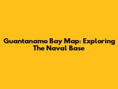 Guantanamo Bay Map: Exploring The Naval Base