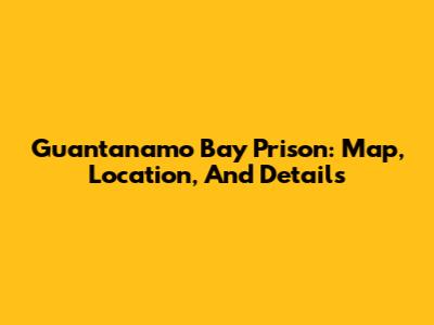Guantanamo Bay Prison: Map, Location, And Details