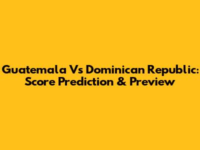 Guatemala Vs Dominican Republic: Score Prediction & Preview