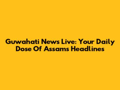Guwahati News Live: Your Daily Dose Of Assam's Headlines