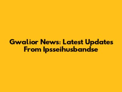 Gwalior News: Latest Updates From Ipsseihusbandse