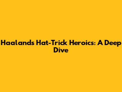 Haaland's Hat-Trick Heroics: A Deep Dive