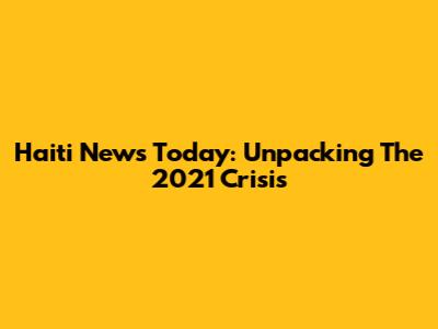 Haiti News Today: Unpacking The 2021 Crisis