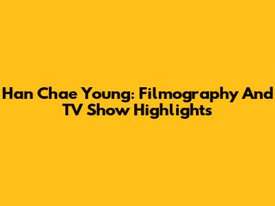 Han Chae Young: Filmography And TV Show Highlights