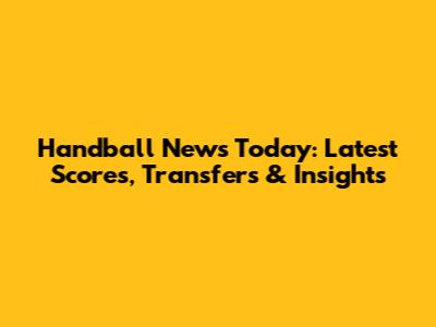 Handball News Today: Latest Scores, Transfers & Insights