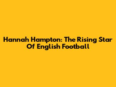 Hannah Hampton: The Rising Star Of English Football