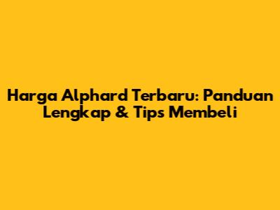 Harga Alphard Terbaru: Panduan Lengkap & Tips Membeli