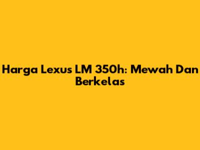 Harga Lexus LM 350h: Mewah Dan Berkelas