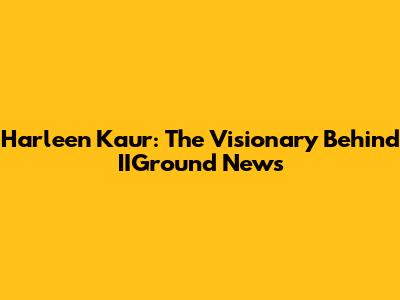 Harleen Kaur: The Visionary Behind IIGround News