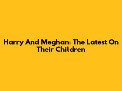 Harry And Meghan: The Latest On Their Children