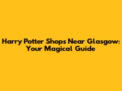Harry Potter Shops Near Glasgow: Your Magical Guide