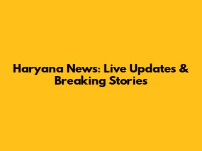 Haryana News: Live Updates & Breaking Stories