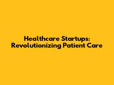 Healthcare Startups: Revolutionizing Patient Care