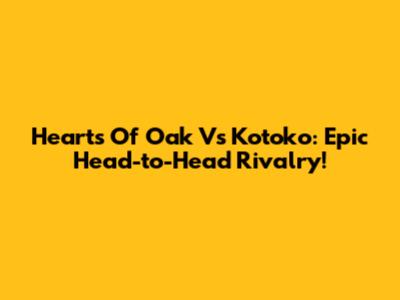Hearts Of Oak Vs Kotoko: Epic Head-to-Head Rivalry!