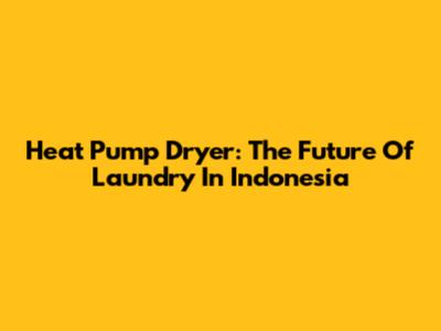 Heat Pump Dryer: The Future Of Laundry In Indonesia