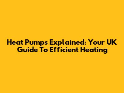 Heat Pumps Explained: Your UK Guide To Efficient Heating