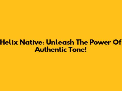 Helix Native: Unleash The Power Of Authentic Tone!