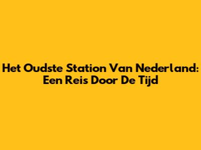 Het Oudste Station Van Nederland: Een Reis Door De Tijd