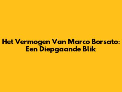 Het Vermogen Van Marco Borsato: Een Diepgaande Blik