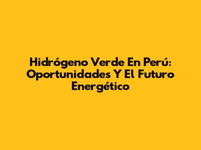 Hidrógeno Verde En Perú: Oportunidades Y El Futuro Energético