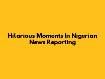 Hilarious Moments In Nigerian News Reporting