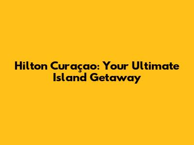 Hilton Curaçao: Your Ultimate Island Getaway