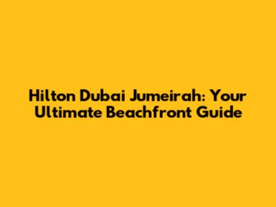 Hilton Dubai Jumeirah: Your Ultimate Beachfront Guide