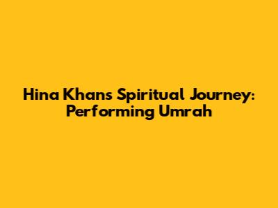Hina Khan's Spiritual Journey: Performing Umrah