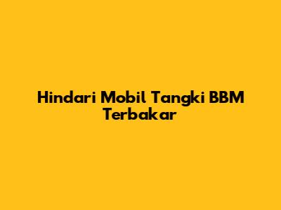 Hindari Mobil Tangki BBM Terbakar