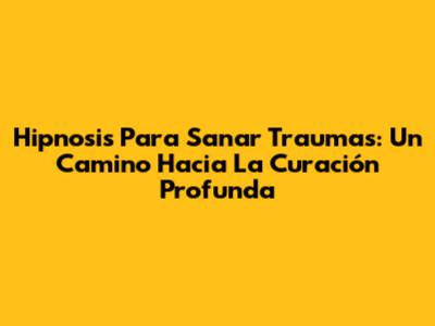 Hipnosis Para Sanar Traumas: Un Camino Hacia La Curación Profunda