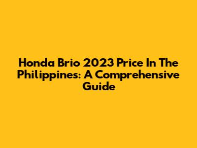 Honda Brio 2023 Price In The Philippines: A Comprehensive Guide