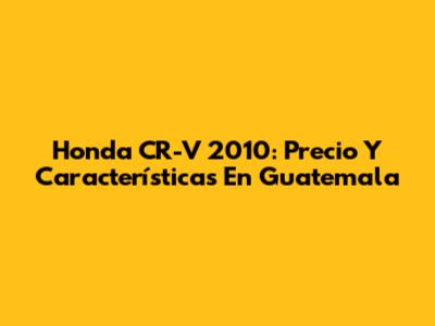Honda CR-V 2010: Precio Y Características En Guatemala
