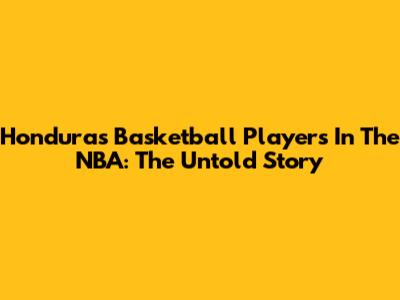 Honduras Basketball Players In The NBA: The Untold Story