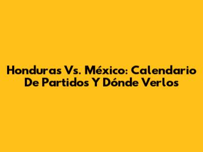 Honduras Vs. México: Calendario De Partidos Y Dónde Verlos