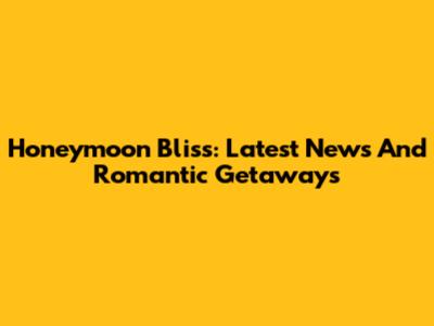 Honeymoon Bliss: Latest News And Romantic Getaways