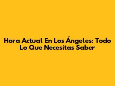 Hora Actual En Los Ángeles: Todo Lo Que Necesitas Saber