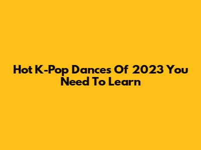 Hot K-Pop Dances Of 2023 You Need To Learn