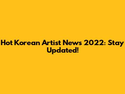 Hot Korean Artist News 2022: Stay Updated!