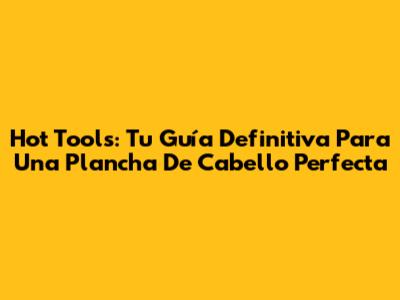 Hot Tools: Tu Guía Definitiva Para Una Plancha De Cabello Perfecta