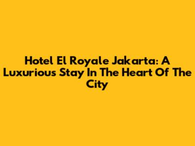 Hotel El Royale Jakarta: A Luxurious Stay In The Heart Of The City
