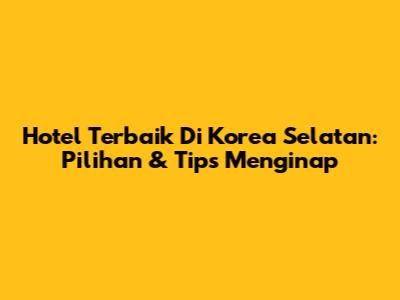 Hotel Terbaik Di Korea Selatan: Pilihan & Tips Menginap