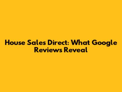 House Sales Direct: What Google Reviews Reveal