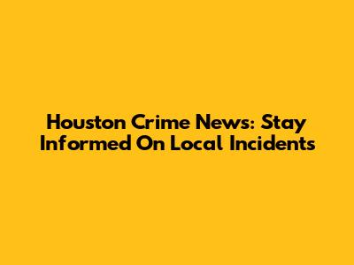 Houston Crime News: Stay Informed On Local Incidents