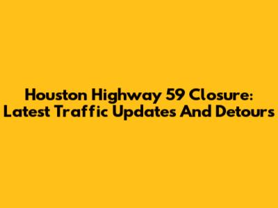 Houston Highway 59 Closure: Latest Traffic Updates And Detours