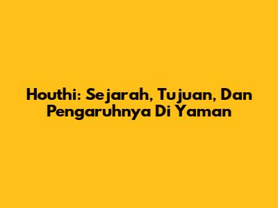 Houthi: Sejarah, Tujuan, Dan Pengaruhnya Di Yaman