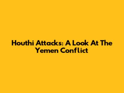 Houthi Attacks: A Look At The Yemen Conflict