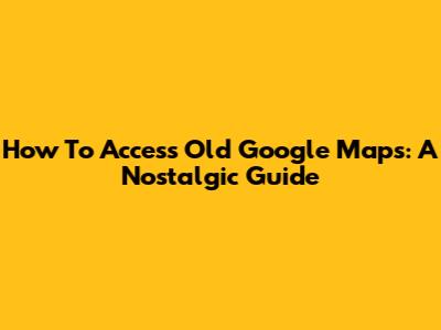 How To Access Old Google Maps: A Nostalgic Guide